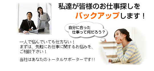 私達が皆様のお仕事探しをバックアップします! 一人で悩んでいても仕方ない!まずは、気軽にお仕事に関するお悩みを、ご相談下さい!当社はあなたのトータルサポーターです!!